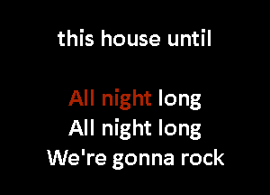 this house until

All night long
All night long
We're gonna rock