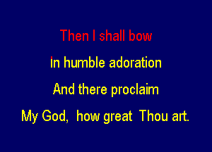 In humble adoration

And there proclaim

My God, how great Thou art.