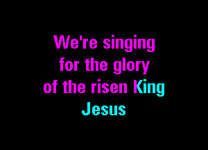 We're singing
for the glory

of the risen King
Jesus