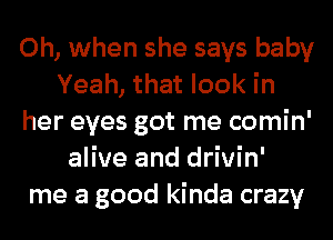 Oh, when she says baby
Yeah, that look in
her eyes got me comin'
alive and drivin'
me a good kinda crazy