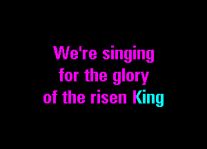 We're singing

for the glory
of the risen King