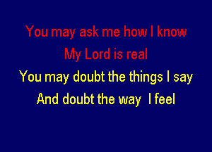 You may doubt the things I say
And doubt the way I feel