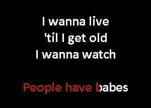 I wanna live
'til lget old

I wanna watch

People have babes