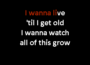 I wanna live
'til lget old

I wanna watch
all of this grow