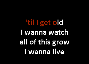 'til lget old

I wanna watch
all of this grow
I wanna live