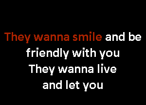 They wanna smile and be

friendly with you
They wanna live
and let you