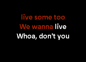live some too
We wanna live

Whoa, don't you