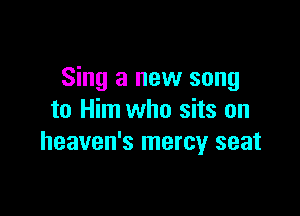 Sing a new song

to Him who sits on
heaven's mercy seat