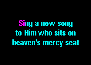 Sing a new song

to Him who sits on
heaven's mercy seat