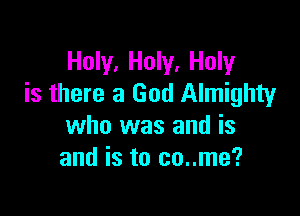 Holy, Holy, Holy
is there a God Almighty

who was and is
and is to co..me?