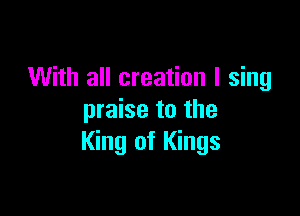 With all creation I sing

praise to the
King of Kings