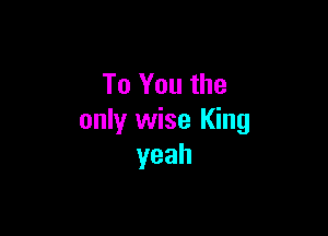 To You the

only wise King
yeah