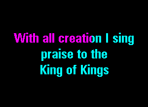 With all creation I sing

praise to the
King of Kings