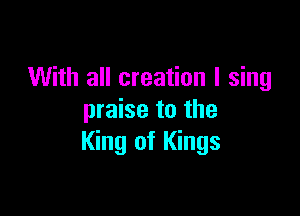 With all creation I sing

praise to the
King of Kings