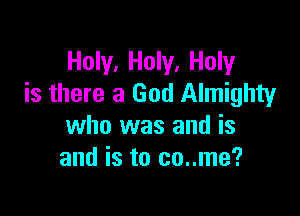 Holy, Holy, Holy
is there a God Almighty

who was and is
and is to co..me?