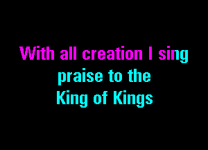 With all creation I sing

praise to the
King of Kings