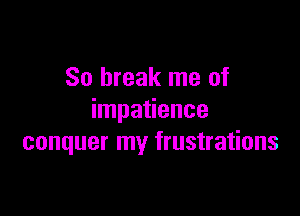 So break me of

impatience
conquer my frustrations