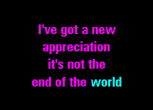 I've got a new
appreciation

it's not the
end of the world