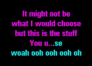 It might not be
what I would choose

but this is the stuff
You u...se
woah ooh ooh ooh oh