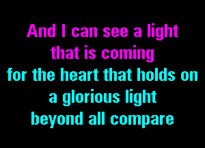 And I can see a light
that is coming
for the heart that holds on
a glorious light
beyond all compare