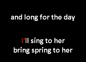and long for the day

I'll sing to her
bring spring to her