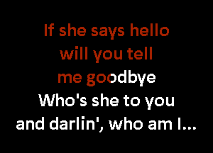 If she says hello
will you tell

me goodbye
Who's she to you
and darlin', who am I...