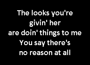 The looks you're
givin' her

are doin' things to me
You say there's
no reason at all