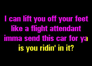 I can lift you off your feet
like a flight attendant
imma send this car for ya
is you ridin' in it?