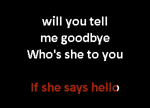 will you tell
me goodbye

Who's she to you

If she says hello