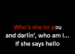 Who's she to you
and darlin', who am I...
If she says hello