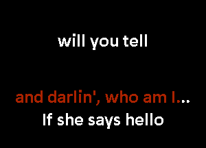 will you tell

and darlin', who am I...
If she says hello