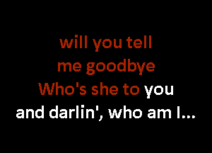 will you tell
me goodbye

Who's she to you
and darlin', who am I...