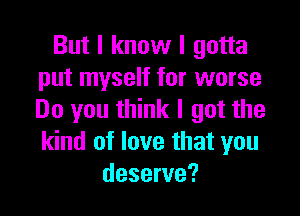 But I know I gotta
put myself for worse

Do you think I got the
kind of love that you
deserve?