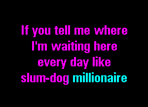 If you tell me where
I'm waiting here

every day like
slum-dog millionaire