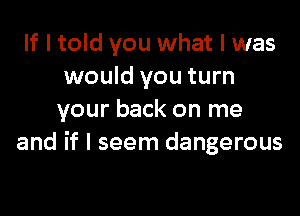 If I told you what I was
would you turn

your back on me
and if I seem dangerous