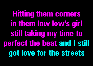 Hitting them corners
in them low low's girl
still taking my time to
perfect the heat and I still
got love for the streets