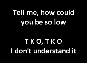 Tell me, how could
you be so low

T K O, T K O
I don't understand it