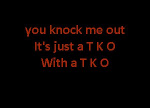 you knock me out
It's just a T K 0

WithaTKO
