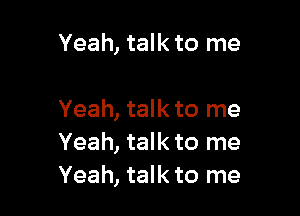 Yeah, talk to me

Yeah, talk to me
Yeah, talk to me
Yeah, talk to me