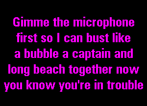 Gimme the microphone

first so I can bust like

a bubble a captain and
long beach together now
you know you're in trouble