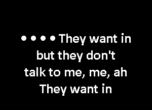 o o o 0 They want in

but they don't
talk to me, me, ah
They want in