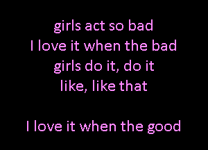 girls act so bad
I love it when the bad
girls do it, do it

like, like that

I love it when the good