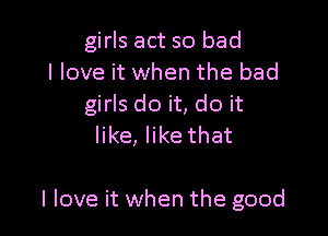 girls act so bad
I love it when the bad
girls do it, do it

like, like that

I love it when the good
