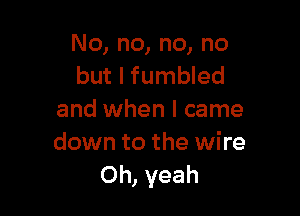 No, no, no, no
but I fumbled

and when I came
down to the wire
Oh, yeah