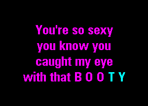 You're so sexy
you know you

caught my eye
with that B 0 0 T Y