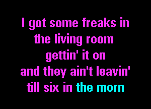 I got some freaks in
the living room
gettin' it on
and they ain't Ieavin'
till six in the mom