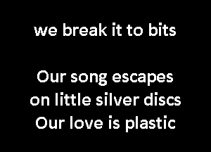 we break it to bits

Our song escapes
on little silver discs
Our love is plastic