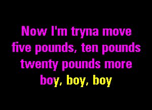 Now I'm tryna move
five pounds, ten pounds

twenty pounds more
hoy,hoy.hoy