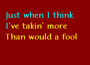 Just when I think
I've takin' more

Than would a fool