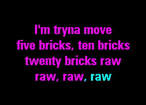 I'm tryna move
five bricks. ten bricks

twenty bricks raw
raw, raw, raw